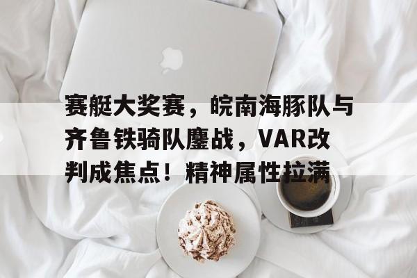 关于赛艇大奖赛，皖南海豚队与齐鲁铁骑队鏖战，VAR改判成焦点！精神属性拉满的信息