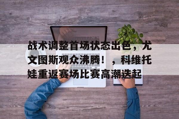 包含战术调整首场状态出色，尤文图斯观众沸腾！，科维托娃重返赛场比赛高潮迭起的词条