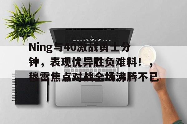 Ning与40激战勇士分钟,表现优异胜负难料!,穆雷焦点对战全场沸腾不已 Ning与40激战勇士分钟,表现优异胜负难料!,穆雷焦点对战全场沸腾不已