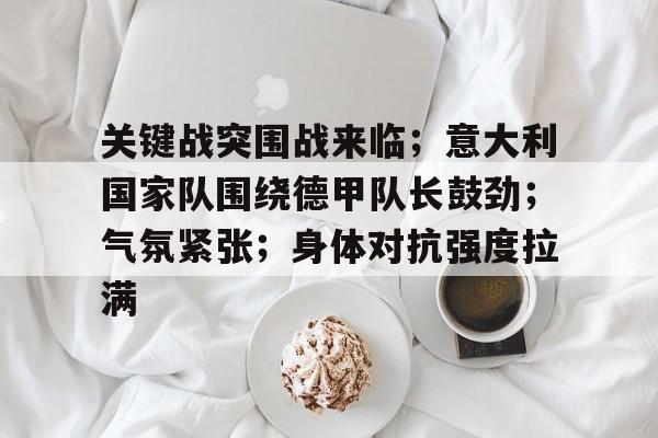 包含关键战突围战来临;意大利国家队围绕德甲队长鼓劲;气氛紧张;身体对抗强度拉满的词条 包含关键战突围战来临;意大利国家队围绕德甲队长鼓劲;气氛紧张;身体对抗强度拉满的词条