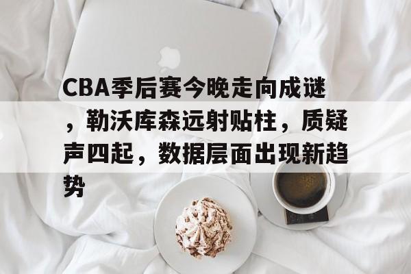 CBA季后赛今晚走向成谜，勒沃库森远射贴柱，质疑声四起，数据层面出现新趋势的简单介绍