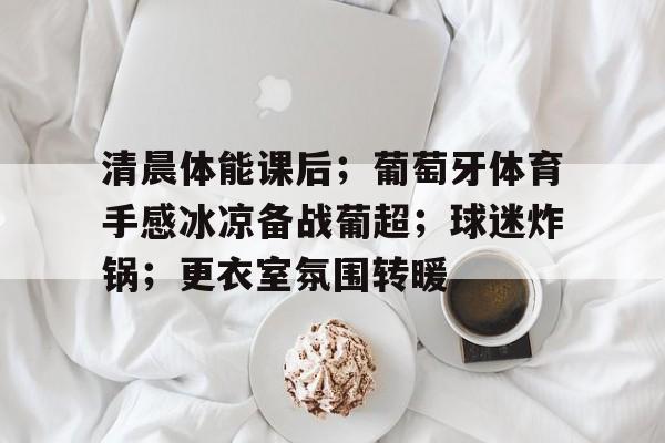 清晨体能课后；葡萄牙体育手感冰凉备战葡超；球迷炸锅；更衣室氛围转暖的简单介绍