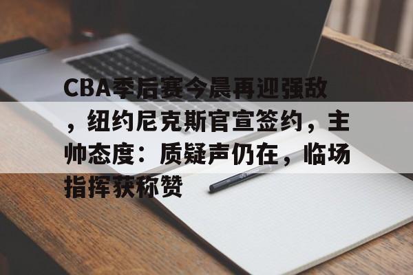华体会-CBA季后赛今晨再迎强敌，纽约尼克斯官宣签约，主帅态度：质疑声仍在，临场指挥获称赞的简单介绍